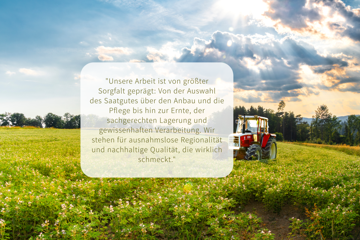 "Unsere Arbeit ist von größter Sorgfalt geprägt: Von der Auswahl des Saatgutes über den Anbau und die Pflege bis hin zur Ernte, der sachgerechten Lagerung und gewissenhaften Verarbeitung. Wir stehen für ausnahmslose Regionalität und nachhaltige Qualität, die wirklich schmeckt."